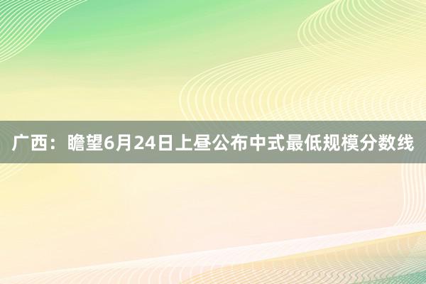 广西：瞻望6月24日上昼公布中式最低规模分数线